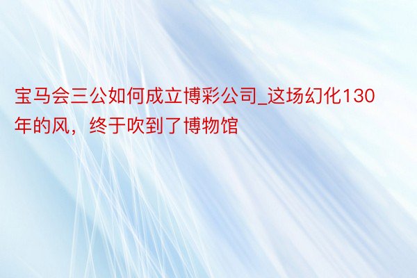 宝马会三公如何成立博彩公司_这场幻化130年的风，终于吹到了博物馆