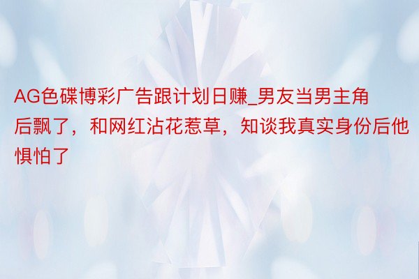 AG色碟博彩广告跟计划日赚_男友当男主角后飘了，和网红沾花惹草，知谈我真实身份后他惧怕了