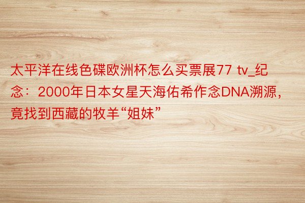 太平洋在线色碟欧洲杯怎么买票展77 tv_纪念：2000年日本女星天海佑希作念DNA溯源，竟找到西藏的牧羊“姐妹”