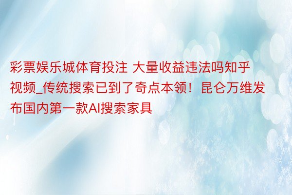 彩票娱乐城体育投注 大量收益违法吗知乎视频_传统搜索已到了奇点本领！昆仑万维发布国内第一款AI搜索家具