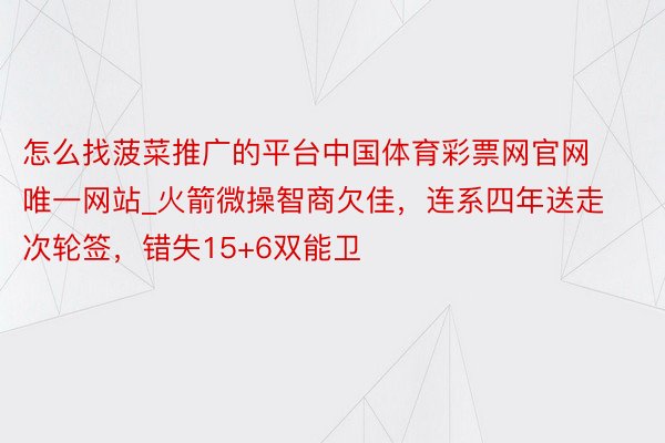 怎么找菠菜推广的平台中国体育彩票网官网唯一网站_火箭微操智商欠佳，连系四年送走次轮签，错失15+6双能卫