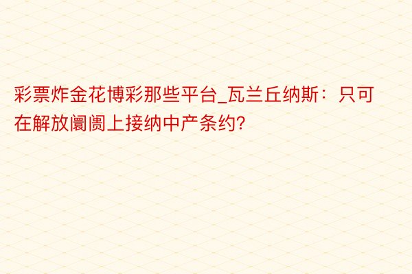 彩票炸金花博彩那些平台_瓦兰丘纳斯：只可在解放阛阓上接纳中产条约？