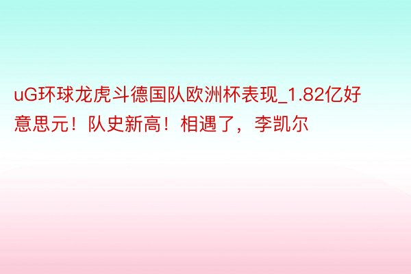 uG环球龙虎斗德国队欧洲杯表现_1.82亿好意思元！队史新高！相遇了，李凯尔