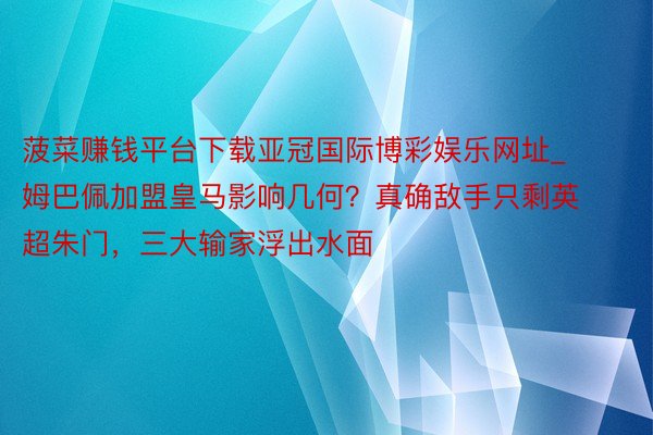 菠菜赚钱平台下载亚冠国际博彩娱乐网址_姆巴佩加盟皇马影响几何？真确敌手只剩英超朱门，三大输家浮出水面