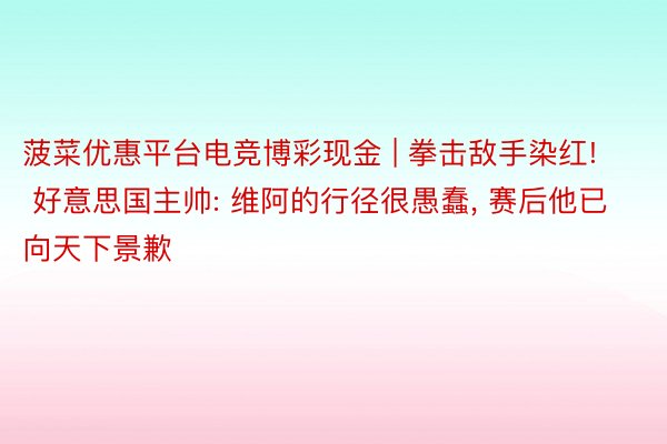 菠菜优惠平台电竞博彩现金 | 拳击敌手染红! 好意思国主帅: 维阿的行径很愚蠢, 赛后他已向天下景歉