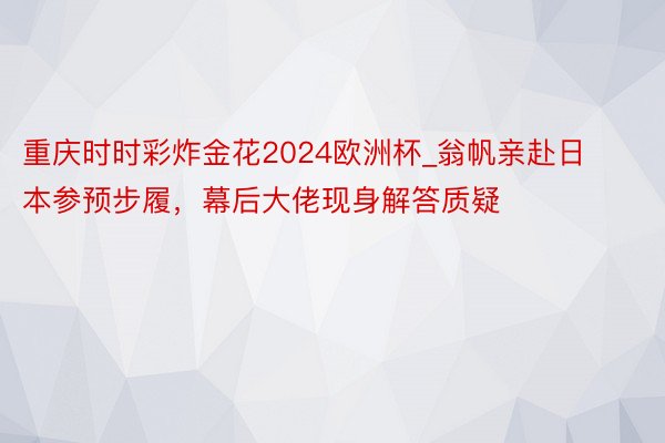 重庆时时彩炸金花2024欧洲杯_翁帆亲赴日本参预步履，幕后大佬现身解答质疑