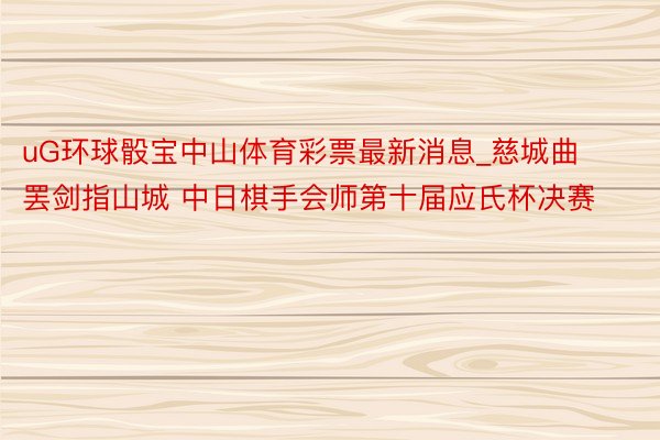 uG环球骰宝中山体育彩票最新消息_慈城曲罢剑指山城 中日棋手会师第十届应氏杯决赛