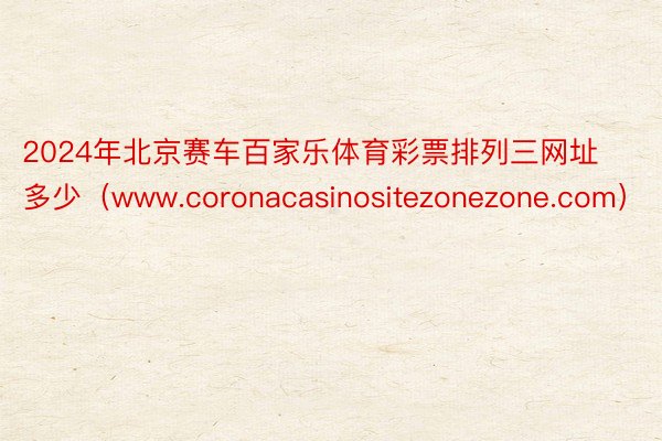 2024年北京赛车百家乐体育彩票排列三网址多少（www.coronacasinositezonezone.com）