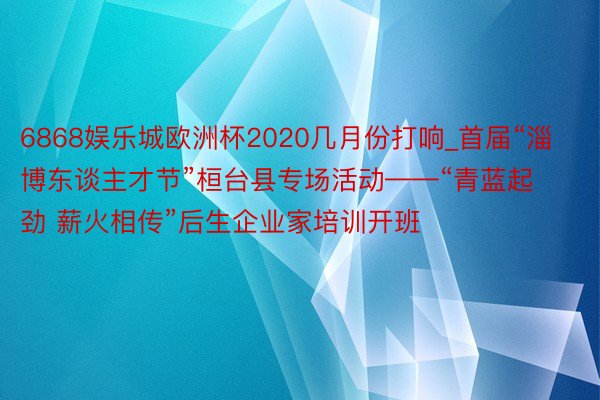 6868娱乐城欧洲杯2020几月份打响_首届“淄博东谈主才节”桓台县专场活动——“青蓝起劲 薪火相传”后生企业家培训开班