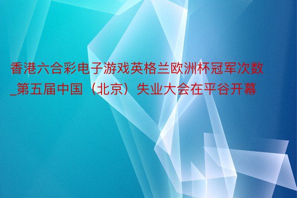 香港六合彩电子游戏英格兰欧洲杯冠军次数_第五届中国（北京）失业大会在平谷开幕