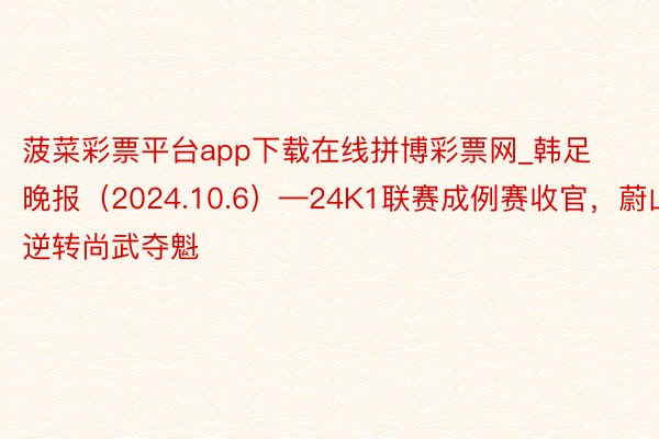 菠菜彩票平台app下载在线拼博彩票网_韩足晚报（2024.10.6）—24K1联赛成例赛收官，蔚山逆转尚武夺魁
