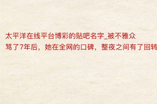 太平洋在线平台博彩的贴吧名字_被不雅众骂了7年后，她在全网的口碑，整夜之间有了回转