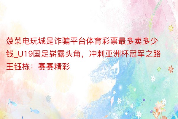 菠菜电玩城是诈骗平台体育彩票最多卖多少钱_U19国足崭露头角，冲刺亚洲杯冠军之路 王钰栋：赛赛精彩