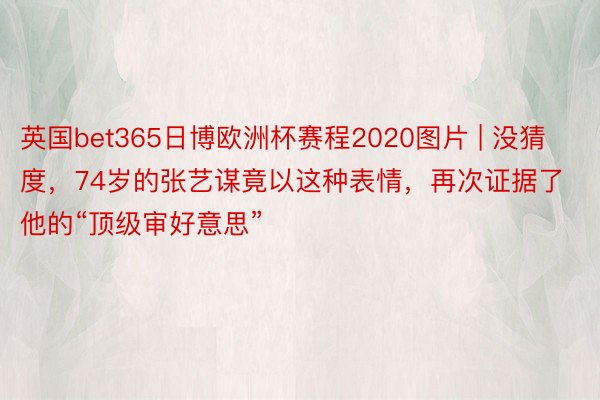 英国bet365日博欧洲杯赛程2020图片 | 没猜度，74岁的张艺谋竟以这种表情，再次证据了他的“顶级审好意思”