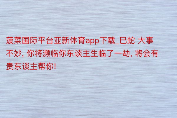 菠菜国际平台亚新体育app下载_巳蛇 大事不妙, 你将濒临你东谈主生临了一劫, 将会有贵东谈主帮你!