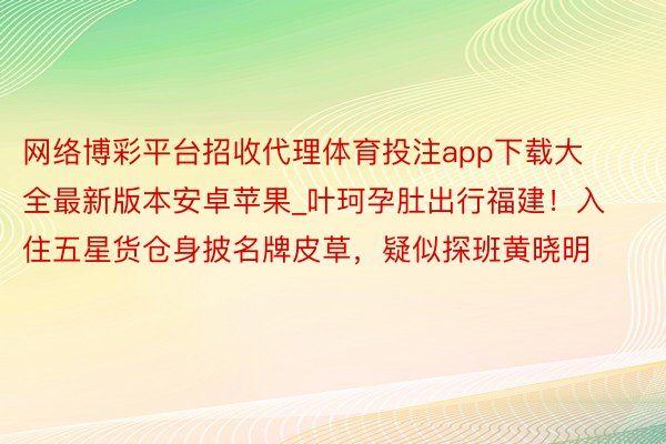 网络博彩平台招收代理体育投注app下载大全最新版本安卓苹果_叶珂孕肚出行福建！入住五星货仓身披名牌皮草，疑似探班黄晓明