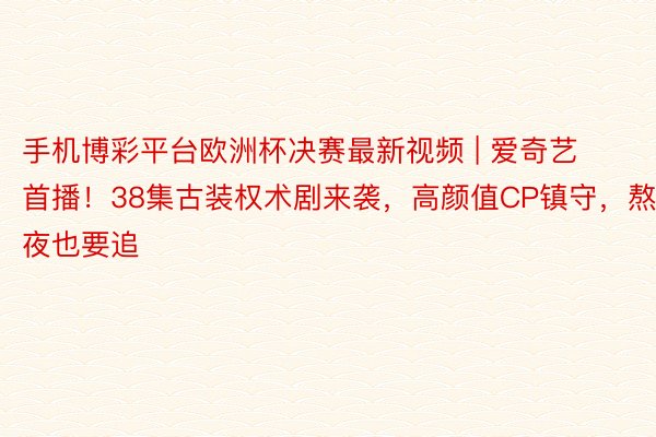 手机博彩平台欧洲杯决赛最新视频 | 爱奇艺首播！38集古装权术剧来袭，高颜值CP镇守，熬夜也要追