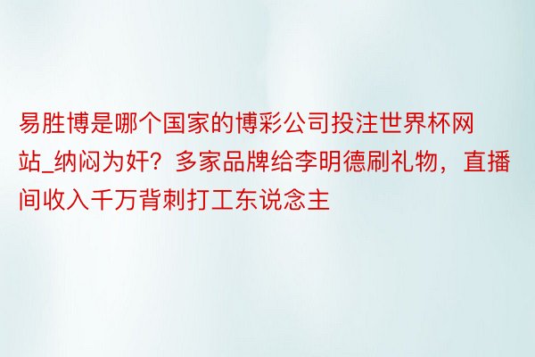 易胜博是哪个国家的博彩公司投注世界杯网站_纳闷为奸？多家品牌给李明德刷礼物，直播间收入千万背刺打工东说念主