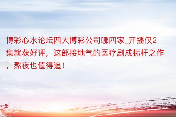 博彩心水论坛四大博彩公司哪四家_开播仅2集就获好评，这部接地气的医疗剧成标杆之作，熬夜也值得追！