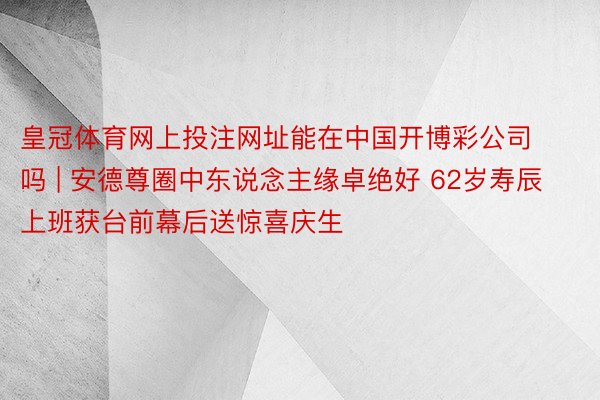 皇冠体育网上投注网址能在中国开博彩公司吗 | 安德尊圈中东说念主缘卓绝好 62岁寿辰上班获台前幕后送惊喜庆生