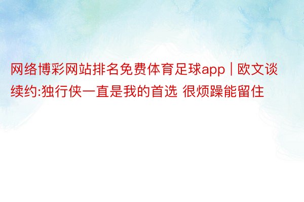 网络博彩网站排名免费体育足球app | 欧文谈续约:独行侠一直是我的首选 很烦躁能留住